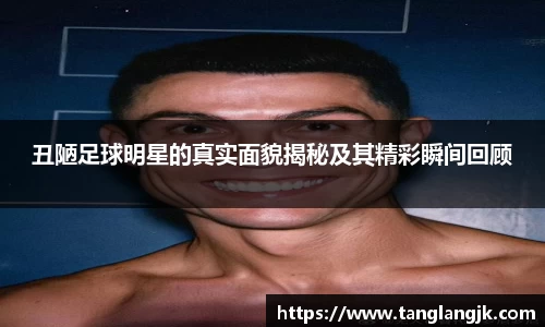 丑陋足球明星的真实面貌揭秘及其精彩瞬间回顾