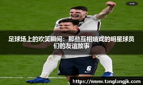 足球场上的欢笑瞬间：那些互相嬉戏的明星球员们的友谊故事